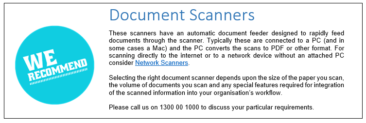 Document Scanners
These scanners have an automatic document feeder designed to rapidly feed documents through the scanner. Typically these are connected to a PC (and in some cases a Mac) and the PC converts the scans to PDF or other format. For scanning directly to the internet or to a network device without an attached PC consider Network Scanners.Selecting the right document scanner depends upon the size of the paper you scan, the volume of documents you scan and any special features required for integration of the scanned information into your organisation’s workflow.Please call us on 1300 00 1000 to discuss your particular requirements. 
